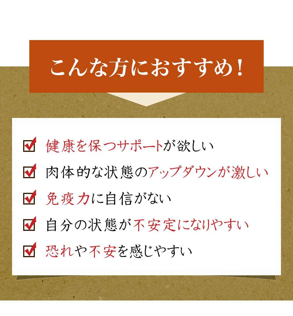 こんな方におすすめ！健康を保つサポートが欲しい、免疫力に自信がない、肉体的な状態のアップダウンが激しく不安定になりやすい、恐れや不安を感じやすい。